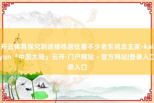 开云体育探究到该楼栋居住着不少老东说念主家-kaiyun「中国大陆」云开·门户网站 - 官方网站|登录入口