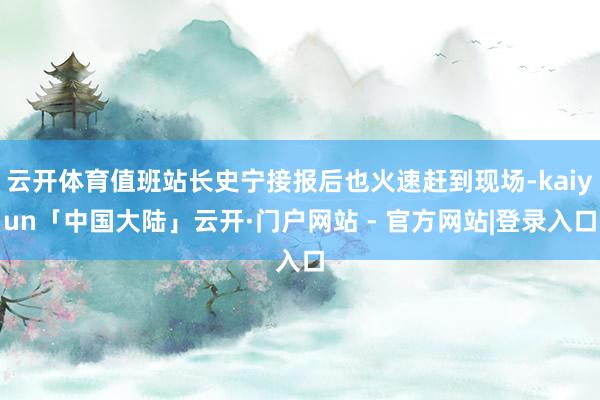 云开体育值班站长史宁接报后也火速赶到现场-kaiyun「中国大陆」云开·门户网站 - 官方网站|登录入口