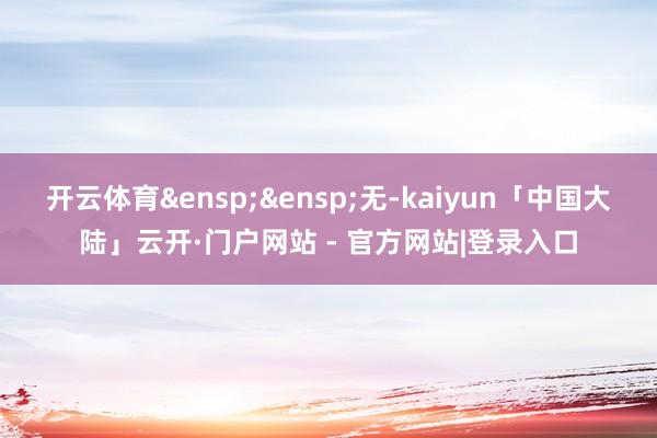 开云体育&ensp;&ensp;无-kaiyun「中国大陆」云开·门户网站 - 官方网站|登录入口
