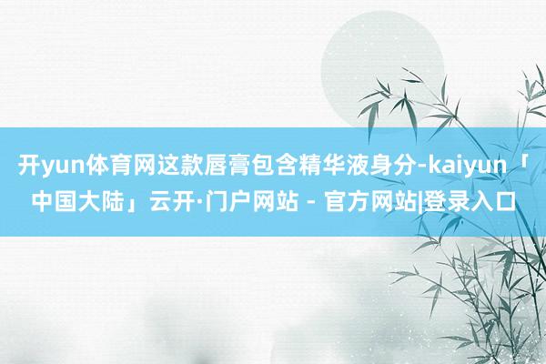 开yun体育网这款唇膏包含精华液身分-kaiyun「中国大陆」云开·门户网站 - 官方网站|登录入口