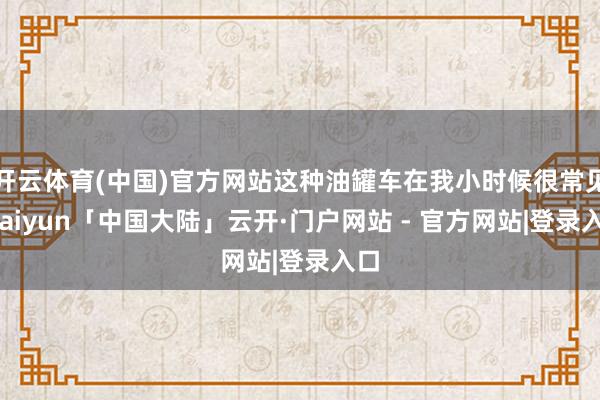 开云体育(中国)官方网站这种油罐车在我小时候很常见-kaiyun「中国大陆」云开·门户网站 - 官方网站|登录入口