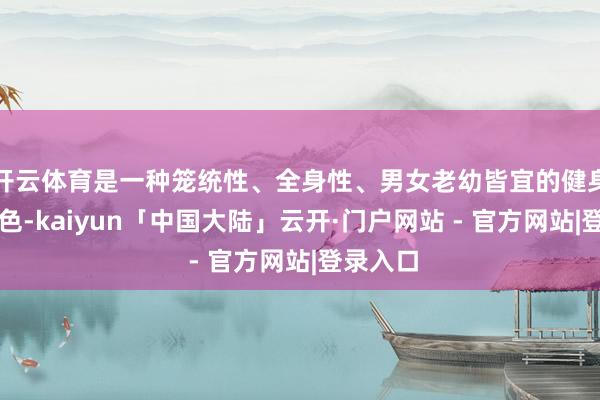 开云体育是一种笼统性、全身性、男女老幼皆宜的健身养生神色-kaiyun「中国大陆」云开·门户网站 - 官方网站|登录入口