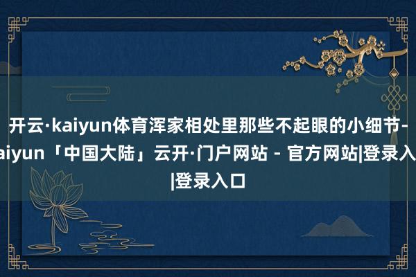 开云·kaiyun体育浑家相处里那些不起眼的小细节-kaiyun「中国大陆」云开·门户网站 - 官方网站|登录入口