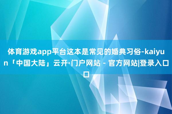 体育游戏app平台这本是常见的婚典习俗-kaiyun「中国大陆」云开·门户网站 - 官方网站|登录入口