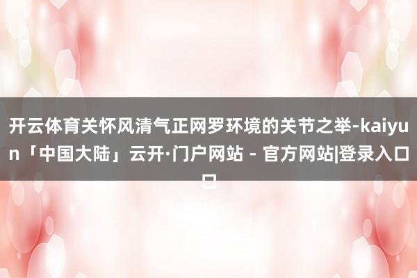 开云体育关怀风清气正网罗环境的关节之举-kaiyun「中国大陆」云开·门户网站 - 官方网站|登录入口