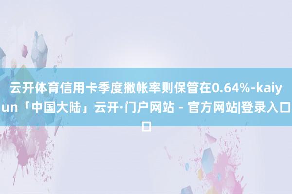 云开体育信用卡季度撇帐率则保管在0.64%-kaiyun「中国大陆」云开·门户网站 - 官方网站|登录入口