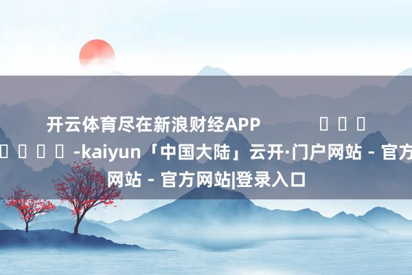 开云体育尽在新浪财经APP            													-kaiyun「中国大陆」云开·门户网站 - 官方网站|登录入口