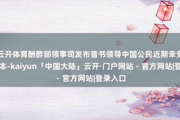 云开体育酬酢部领事司发布音书领导中国公民近期幸免前去日本-kaiyun「中国大陆」云开·门户网站 - 官方网站|登录入口