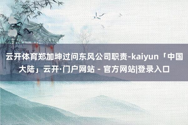 云开体育郑加坤过问东风公司职责-kaiyun「中国大陆」云开·门户网站 - 官方网站|登录入口