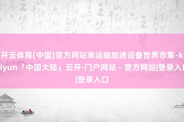 开云体育(中国)官方网站幸运咖加速设备世界市集-kaiyun「中国大陆」云开·门户网站 - 官方网站|登录入口