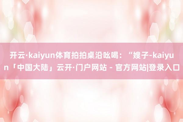开云·kaiyun体育拍拍桌沿吆喝：“嫂子-kaiyun「中国大陆」云开·门户网站 - 官方网站|登录入口