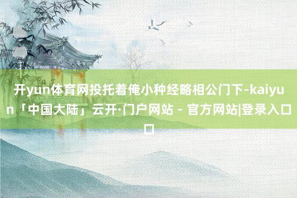开yun体育网投托着俺小种经略相公门下-kaiyun「中国大陆」云开·门户网站 - 官方网站|登录入口