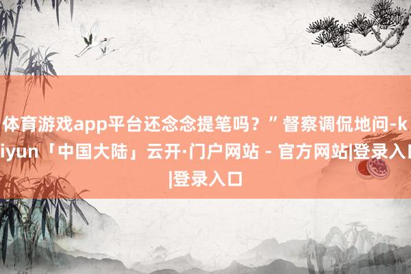 体育游戏app平台还念念提笔吗？”督察调侃地问-kaiyun「中国大陆」云开·门户网站 - 官方网站|登录入口