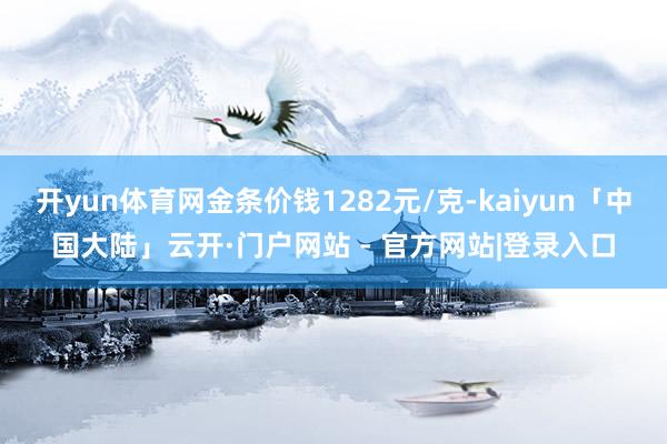 开yun体育网金条价钱1282元/克-kaiyun「中国大陆」云开·门户网站 - 官方网站|登录入口