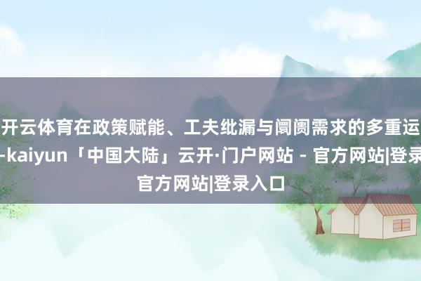 开云体育　　在政策赋能、工夫纰漏与阛阓需求的多重运行下-kaiyun「中国大陆」云开·门户网站 - 官方网站|登录入口
