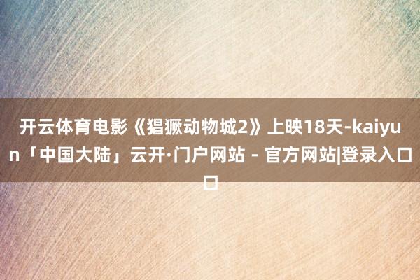 开云体育电影《猖獗动物城2》上映18天-kaiyun「中国大陆」云开·门户网站 - 官方网站|登录入口