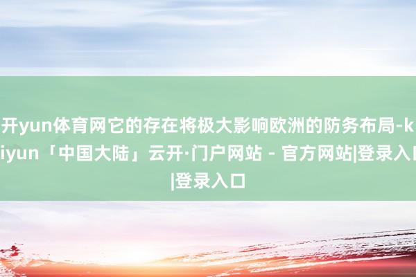 开yun体育网它的存在将极大影响欧洲的防务布局-kaiyun「中国大陆」云开·门户网站 - 官方网站|登录入口