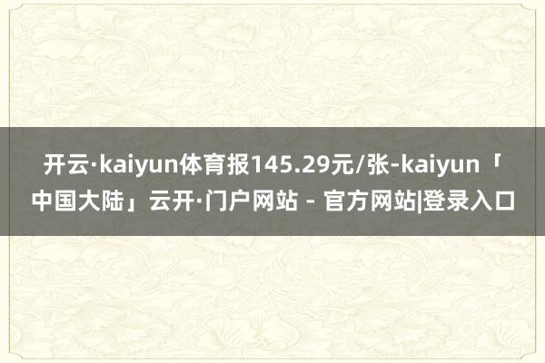 开云·kaiyun体育报145.29元/张-kaiyun「中国大陆」云开·门户网站 - 官方网站|登录入口