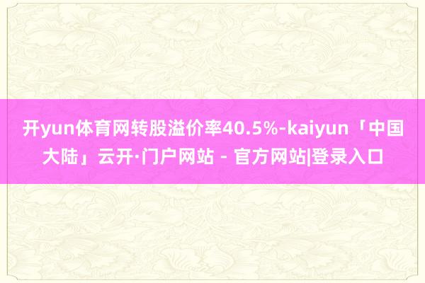 开yun体育网转股溢价率40.5%-kaiyun「中国大陆」云开·门户网站 - 官方网站|登录入口
