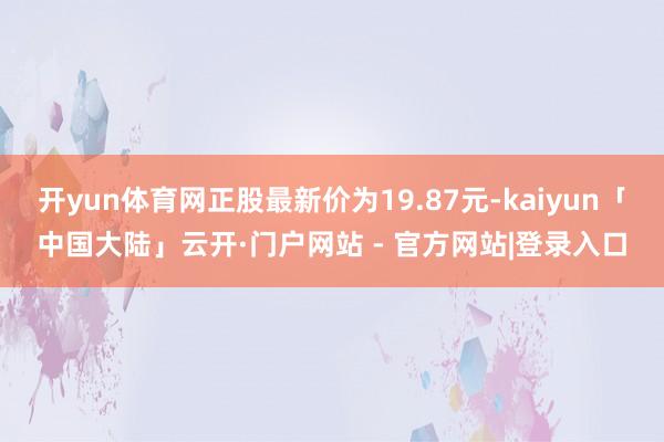 开yun体育网正股最新价为19.87元-kaiyun「中国大陆」云开·门户网站 - 官方网站|登录入口