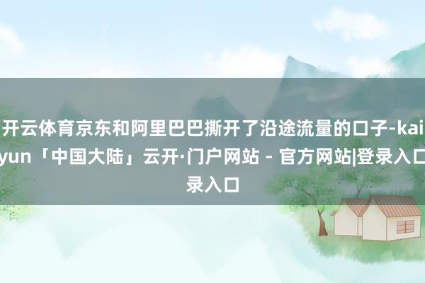 开云体育京东和阿里巴巴撕开了沿途流量的口子-kaiyun「中国大陆」云开·门户网站 - 官方网站|登录入口