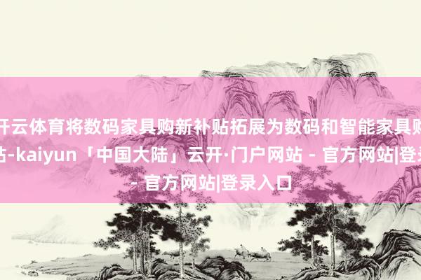 开云体育将数码家具购新补贴拓展为数码和智能家具购新补贴-kaiyun「中国大陆」云开·门户网站 - 官方网站|登录入口
