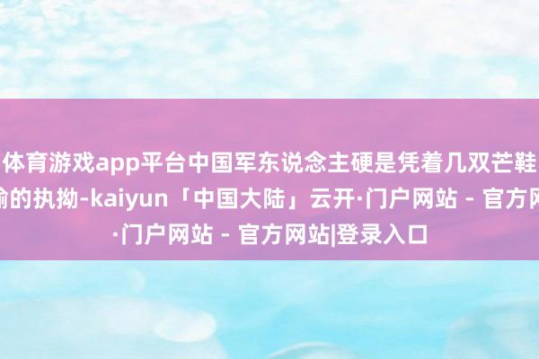体育游戏app平台中国军东说念主硬是凭着几双芒鞋和一脸不平输的执拗-kaiyun「中国大陆」云开·门户网站 - 官方网站|登录入口