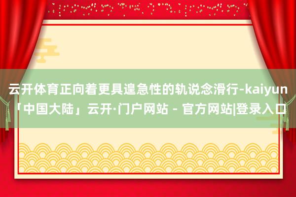 云开体育正向着更具遑急性的轨说念滑行-kaiyun「中国大陆」云开·门户网站 - 官方网站|登录入口