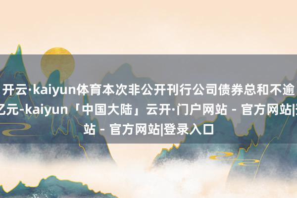 开云·kaiyun体育本次非公开刊行公司债券总和不逾越57.5亿元-kaiyun「中国大陆」云开·门户网站 - 官方网站|登录入口