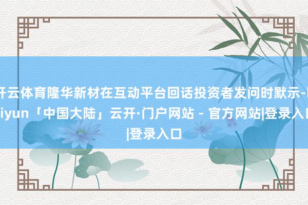 开云体育隆华新材在互动平台回话投资者发问时默示-kaiyun「中国大陆」云开·门户网站 - 官方网站|登录入口