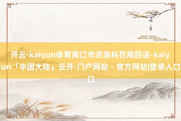 开云·kaiyun体育周口市济急科罚局回话-kaiyun「中国大陆」云开·门户网站 - 官方网站|登录入口