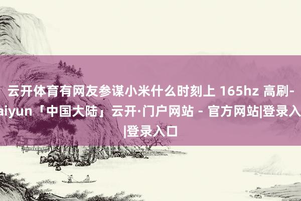 云开体育有网友参谋小米什么时刻上 165hz 高刷-kaiyun「中国大陆」云开·门户网站 - 官方网站|登录入口