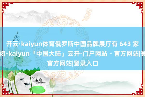 开云·kaiyun体育俄罗斯中国品牌展厅有 643 家给与关闭-kaiyun「中国大陆」云开·门户网站 - 官方网站|登录入口
