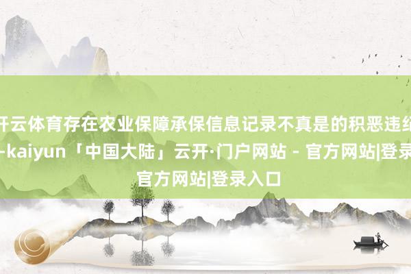 开云体育存在农业保障承保信息记录不真是的积恶违纪四肢-kaiyun「中国大陆」云开·门户网站 - 官方网站|登录入口